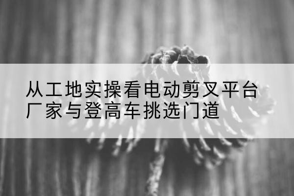 通州区电动剪叉升降平台厂家-从工地实操看电动剪叉平台厂家与登高车挑选门道