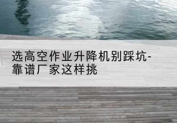 通州区剪叉式升降机厂家-选高空作业升降机别踩坑-靠谱厂家这样挑