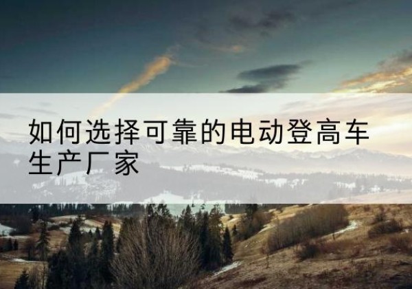 通州区电动登高车厂家-如何选择可靠的电动登高车生产厂家