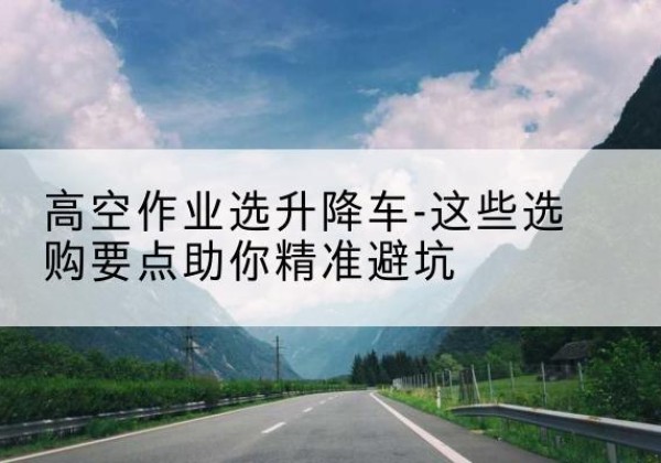 通州区升降车厂家-高空作业选升降车-这些选购要点助你*避坑