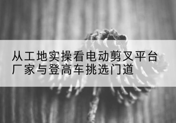 通州区电动剪叉升降平台厂家-从工地实操看电动剪叉平台厂家与登高车挑选门道
