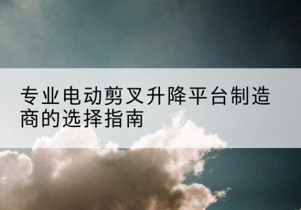 通州区电动剪叉升降平台厂家-专业电动剪叉升降平台制造商的选择指南